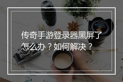传奇手游登录器黑屏了怎么办？如何解决？