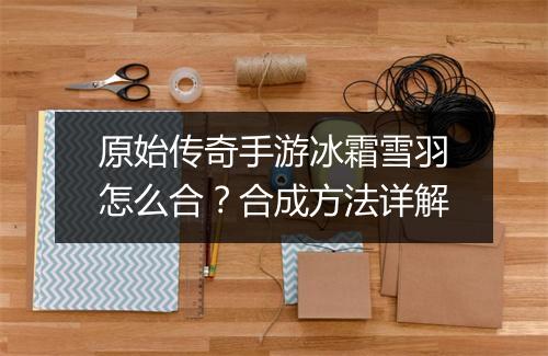 原始传奇手游冰霜雪羽怎么合？合成方法详解