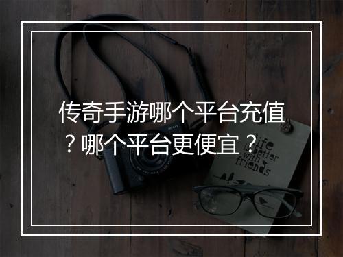 传奇手游哪个平台充值？哪个平台更便宜？