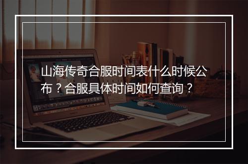 山海传奇合服时间表什么时候公布？合服具体时间如何查询？