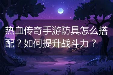 热血传奇手游防具怎么搭配？如何提升战斗力？