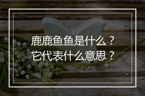 鹿鹿鱼鱼是什么？它代表什么意思？