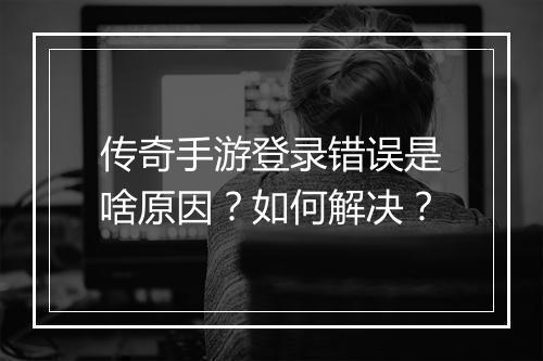 传奇手游登录错误是啥原因？如何解决？