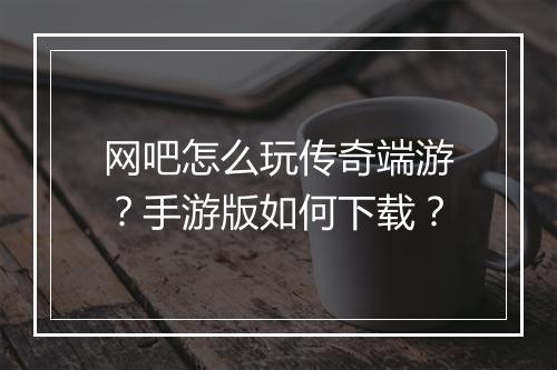网吧怎么玩传奇端游？手游版如何下载？