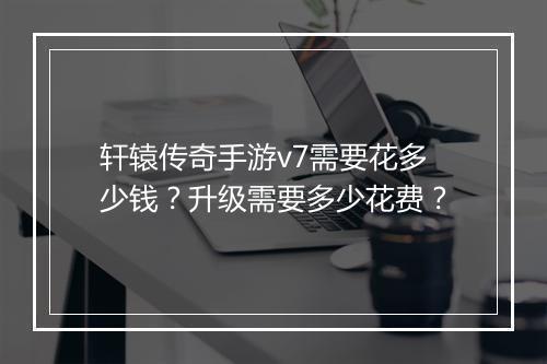 轩辕传奇手游v7需要花多少钱？升级需要多少花费？