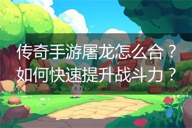 传奇手游屠龙怎么合？如何快速提升战斗力？