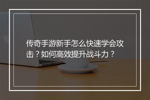 传奇手游新手怎么快速学会攻击？如何高效提升战斗力？