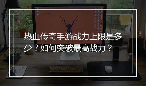 热血传奇手游战力上限是多少？如何突破最高战力？