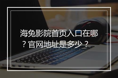 海兔影院首页入口在哪？官网地址是多少？