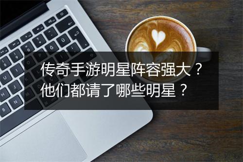 传奇手游明星阵容强大？他们都请了哪些明星？