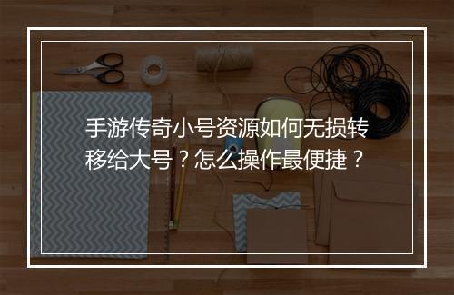 手游传奇小号资源如何无损转移给大号？怎么操作最便捷？