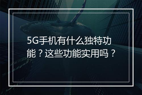5G手机有什么独特功能？这些功能实用吗？