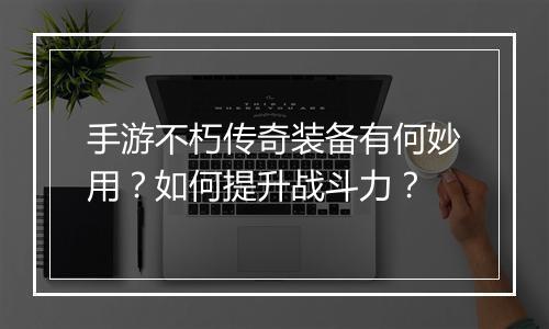 手游不朽传奇装备有何妙用？如何提升战斗力？