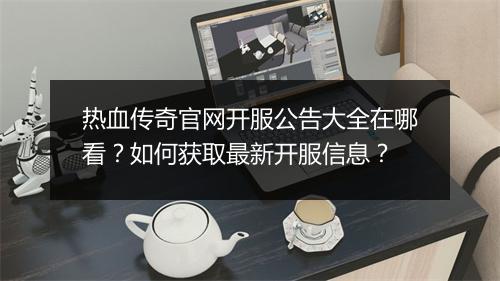 热血传奇官网开服公告大全在哪看？如何获取最新开服信息？