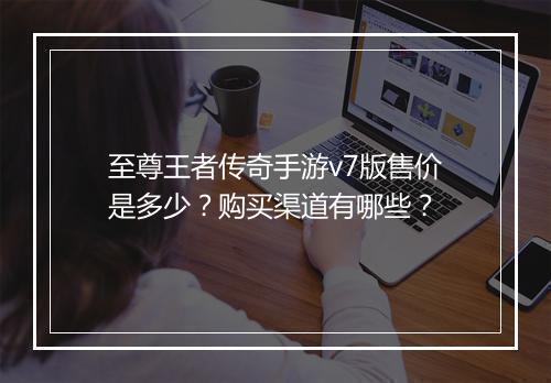 至尊王者传奇手游v7版售价是多少？购买渠道有哪些？