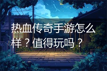 热血传奇手游怎么样？值得玩吗？