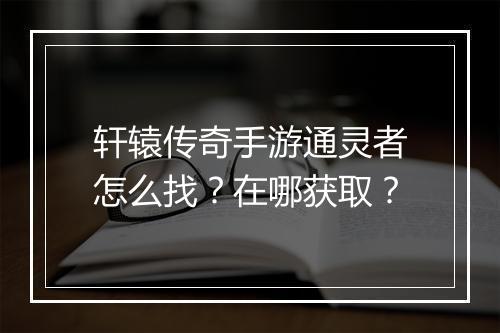 轩辕传奇手游通灵者怎么找？在哪获取？