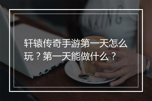 轩辕传奇手游第一天怎么玩？第一天能做什么？