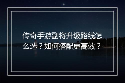 传奇手游副将升级路线怎么选？如何搭配更高效？