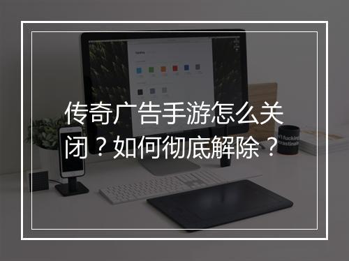 传奇广告手游怎么关闭？如何彻底解除？