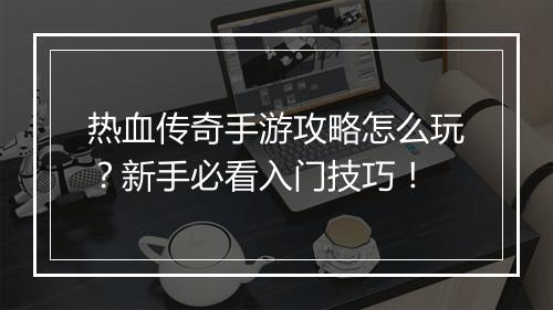 热血传奇手游攻略怎么玩？新手必看入门技巧！