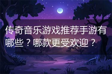 传奇音乐游戏推荐手游有哪些？哪款更受欢迎？