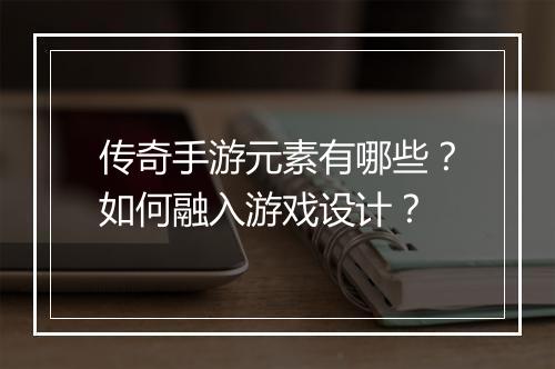 传奇手游元素有哪些?如何融入游戏设计?