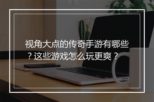 视角大点的传奇手游有哪些？这些游戏怎么玩更爽？