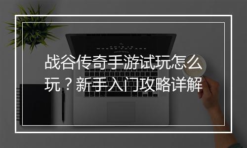 战谷传奇手游试玩怎么玩？新手入门攻略详解