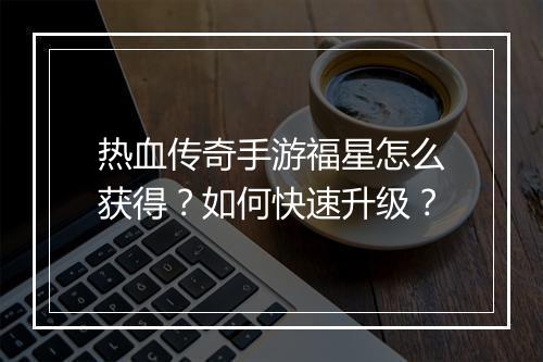 热血传奇手游福星怎么获得？如何快速升级？