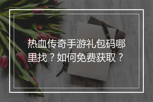 热血传奇手游礼包码哪里找？如何免费获取？