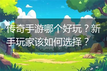 传奇手游哪个好玩？新手玩家该如何选择？