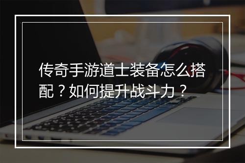 传奇手游道士装备怎么搭配？如何提升战斗力？