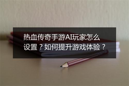 热血传奇手游AI玩家怎么设置？如何提升游戏体验？