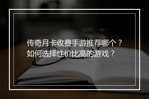 传奇月卡收费手游推荐哪个？如何选择性价比高的游戏？