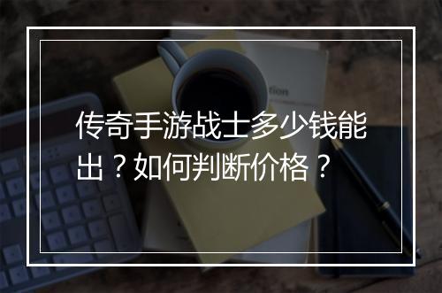 传奇手游战士多少钱能出？如何判断价格？