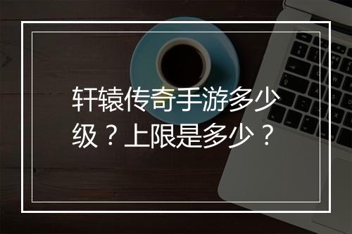 轩辕传奇手游多少级？上限是多少？