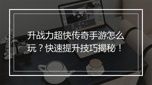 升战力超快传奇手游怎么玩？快速提升技巧揭秘！