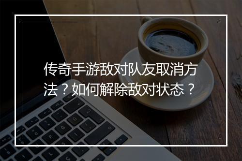 传奇手游敌对队友取消方法？如何解除敌对状态？