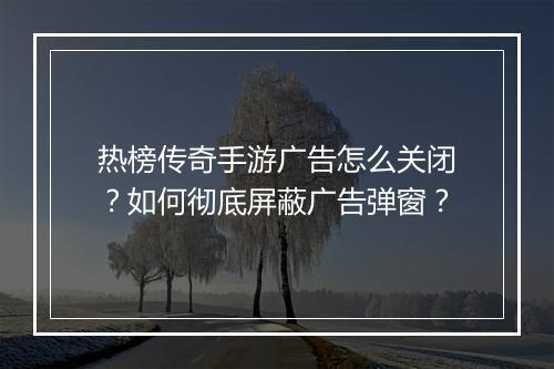 热榜传奇手游广告怎么关闭？如何彻底屏蔽广告弹窗？