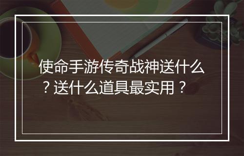 使命手游传奇战神送什么？送什么道具最实用？