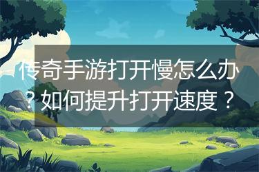 传奇手游打开慢怎么办？如何提升打开速度？