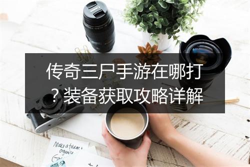 传奇三尸手游在哪打？装备获取攻略详解