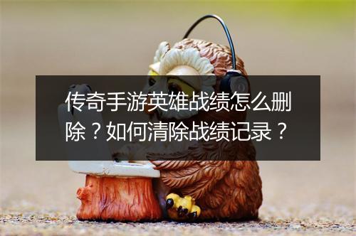 传奇手游英雄战绩怎么删除？如何清除战绩记录？