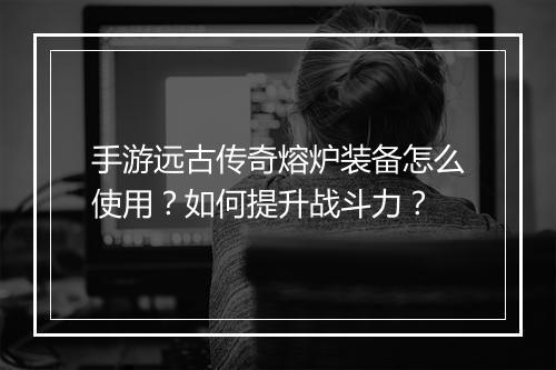 手游远古传奇熔炉装备怎么使用？如何提升战斗力？