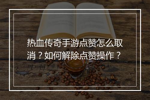热血传奇手游点赞怎么取消？如何解除点赞操作？