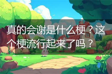 真的会谢是什么梗？这个梗流行起来了吗？