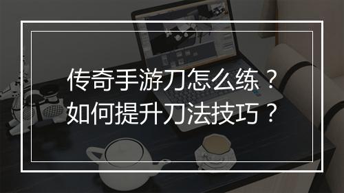 传奇手游刀怎么练？如何提升刀法技巧？