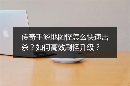 传奇手游地图怪怎么快速击杀？如何高效刷怪升级？
