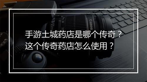 手游土城药店是哪个传奇？这个传奇药店怎么使用？
